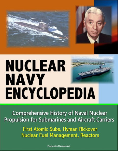 Nuclear Navy Encyclopedia: Comprehensive History of Naval Nuclear Propulsion for Submarines and Aircraft Carriers - First Atomic Subs, Hyman Rickover, Nuclear Fuel Management, Reactors