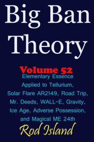 Title: Big Ban Theory: Elementary Essence Applied to Tellurium, Solar Flare AR2149, Road Trip, Mr. Deeds, WALL-E, Ice Age, Adverse Possession, and Magical ME 24th, Volume 52, Author: Rod Island