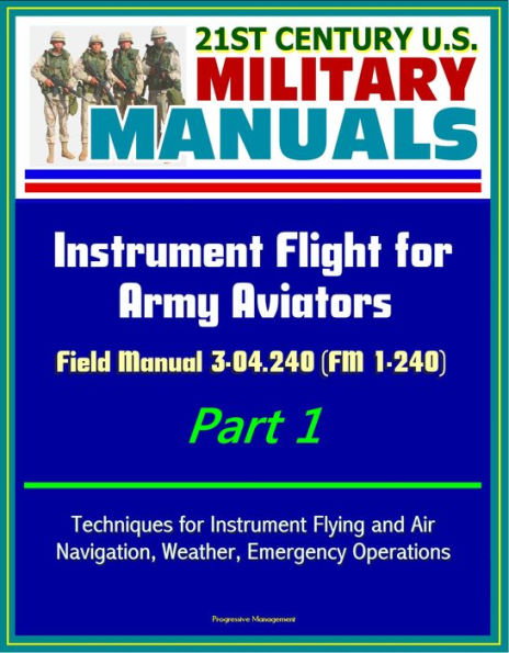 21st Century U.S. Military Manuals: Instrument Flight for Army Aviators - Field Manual 3-04.240 (FM 1-240) Part 1 - Techniques for Instrument Flying and Air Navigation, Weather, Emergency Operations