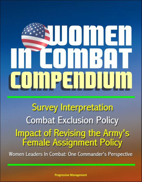 Women in Combat Compendium: Survey Interpretation, Combat Exclusion Policy, Impact of Revising the Army's Female Assignment Policy, Women Leaders In Combat: One Commander's Perspective