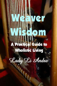 Title: Weaver Wisdom: A Practical Guide to Wholistic Living, Author: Lady Li Andre