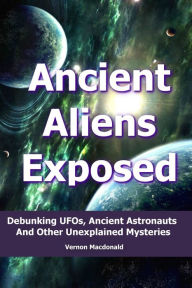 Title: Ancient Aliens Exposed: Debunking UFO's, Ancient Astronauts And Other Unexplained Mysteries, Author: Vernon Macdonald