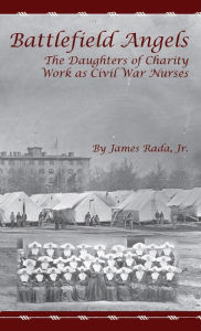 Title: Battlefield Angels: The Daughters of Charity Work as Civil War Nurses, Author: James Rada Jr