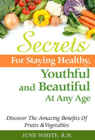 Title: Secrets For Staying Healthy, Youthful and Beautiful At Any Age, Discover The Amazing Benefits of Fruits & Vegetables, Author: June White