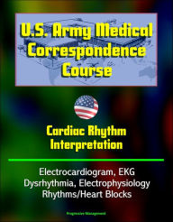 Title: U.S. Army Medical Correspondence Course: Cardiac Rhythm Interpretation - Electrocardiogram, EKG, Dysrhythmia, Electrophysiology, Rhythms/Heart Blocks, Author: Progressive Management