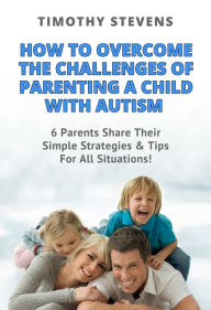 Title: How To Overcome The Challenges Of Parenting A Child With Autism: 6 Parents Share Their Simple Strategies & Tips For All Situations!, Author: Timothy Stevens