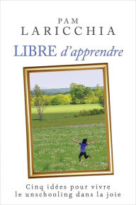 Title: Libre d'apprendre : Cinq idées pour vivre le unschooling dans la joie, Author: Pam Laricchia