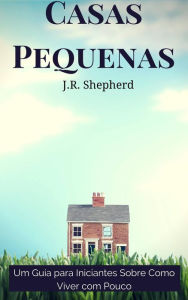 Title: Casas Pequenas: Um Guia para Iniciantes Sobre Como Viver com Pouco, Author: J.R. Shepherd
