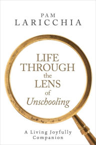 Title: Life through the Lens of Unschooling: A Living Joyfully Companion (Living Joyfully with Unschooling, #3), Author: Pam Laricchia