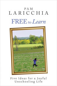 Title: Free to Learn: Five Ideas for a Joyful Unschooling Life (Living Joyfully with Unschooling, #1), Author: Pam Laricchia