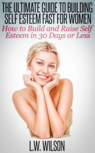 Title: The Ultimate Guide To Building Self Esteem Fast for Women - How to Build and Raise Self Esteem in 30 Days or Less, Author: L.W. Wilson