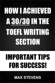 Title: How I Achieved A 30/30 In The TOEFL Writing Section: Important Tips For Success!, Author: Max Stevens