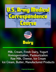 Title: U.S. Army Medical Correspondence Course: Dairy - Milk, Cream, Fresh Dairy, Yogurt, Homogenization, Pasteurization, Raw Milk, Cheese, Ice Cream, Butter, Manufactured Products, Author: Progressive Management