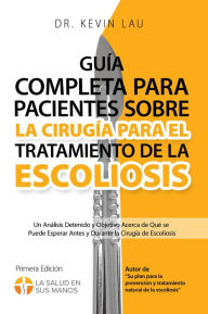 Title: Guía completa para pacientes sobre la cirugía para el tratamiento de la escoliosis: Un análisis detenido y objetivo acerca de qué se puede esperar antes y durante la cirugía de escoliosis, Author: Kevin Lau