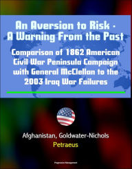 Title: An Aversion to Risk: A Warning From the Past: Comparison of 1862 American Civil War Peninsula Campaign with General McClellan to the 2003 Iraq War Failures, Afghanistan, Goldwater-Nichols, Petraeus, Author: Progressive Management