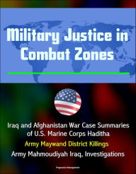 Title: Military Justice in Combat Zones: Iraq and Afghanistan War Case Summaries of U.S. Marine Corps Haditha; Army Maywand District Killings, Army Mahmoudiyah Iraq, Investigations, Author: Progressive Management