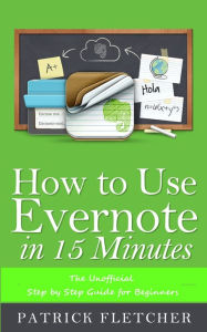 Title: How to Use Evernote in 15 Minutes -The Unofficial Step by Step Guide for Beginners, Author: Patrick Fletcher