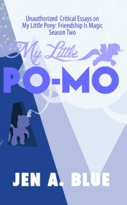 Title: My Little Po-Mo: Unauthorized Critical Essays on My Little Pony: Friendship Is Magic Season Two, Author: Jen A. Blue