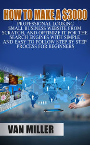 Title: How to Make a $3000 Professional Looking Small Business Website From Scratch, and Optimize it for the Search Engines With Simple and Easy to Follow Step By Step Process for Beginners, Author: Van Miller