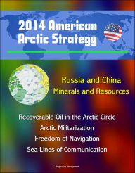 Title: 2014 American Arctic Strategy: Russia and China, Minerals and Resources, Recoverable Oil in the Arctic Circle, Arctic Militarization, Freedom of Navigation, Sea Lines of Communication, Author: Progressive Management