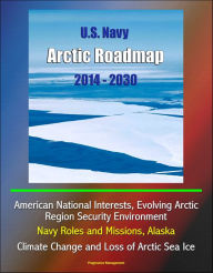 Title: U.S. Navy Arctic Roadmap 2014: 2030: American National Interests, Evolving Arctic Region Security Environment, Navy Roles and Missions, Alaska, Climate Change and Loss of Arctic Sea Ice, Author: Progressive Management