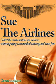 Title: Sue the Airline: A Guide to Filing Airline Complaints. Collect the Compensation You Deserve Without Paying Astronomical Attorney & Court Fees, Author: Green Initiatives