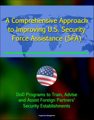 Title: A Comprehensive Approach to Improving U.S. Security Force Assistance (SFA) Efforts - DoD Programs to Train, Advise, and Assist Foreign Partners' Security Establishments, Author: Progressive Management