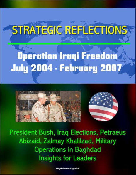 Strategic Reflections: Operation Iraqi Freedom, July 2004 - February 2007 - President Bush, Iraq Elections, Petraeus, Abizaid, Zalmay Khalilzad, Military Operations in Baghdad, Insights for Leaders