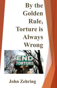 Title: By the Golden Rule, Torture is Always Wrong, Author: John Zehring