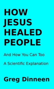 Title: How Jesus Healed People And How You Can Too A Scientific Explanation, Author: Greg Dinneen