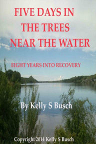 Title: Five Days In The Trees Near The Water: Eight Years Into Recovery, Author: Kelly S. Busch