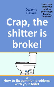 Title: Crap, The Shitter Is Broke! -Or- How To Fix Common Problems With Your Toilet, Author: Dwayne Haskell