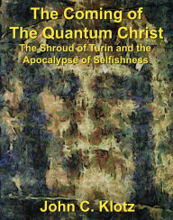 Title: The Coming of the Quantum Christ: The Shroud of Turin and the Apocalypse of Selfishness, Author: John C. Klotz