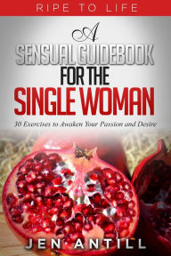 Title: Ripe to Life: A Sensual Guidebook for The Single Woman, Author: Jen Antill