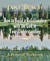 Title: How to Build a Relationship with the God of Your Understanding: Part Three Living Life Fully, Author: Jane Beach