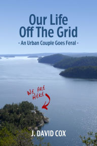 Title: Our Life Off the Grid: An Urban Couple Goes Feral, Author: J. David Cox