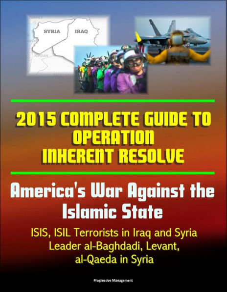 2015 Complete Guide to Operation Inherent Resolve: America's War Against the Islamic State, ISIS, ISIL Terrorists in Iraq and Syria, Leader al-Baghdadi, Levant, al-Qaeda in Syria