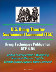 Title: U.S. Army Theater Sustainment Command (TSC) - Army Techniques Publication ATP 4-94 - Unified Land Operations, Warfighting, Roles and Missions, Logistics, Combat Service Support, Battle Command, Author: Progressive Management