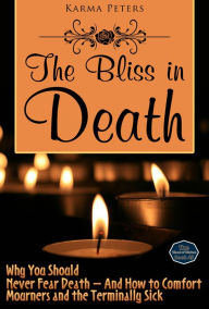 Title: The Bliss in Death: Why You Should Never Fear Death - And How to Comfort Mourners and the Terminally Sick, Author: Karma Peters