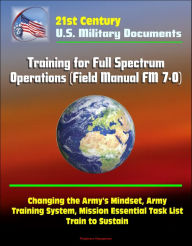 Title: 21st Century Military Documents: Training for Full Spectrum Operations (Field Manual FM 7-0) - Changing the Army's Mindset, Army Training System, Mission Essential Task List, Train to Sustain, Author: Progressive Management