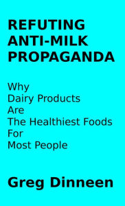 Title: Refuting Anti-Milk Propaganda Why Dairy Products Are The Healthiest Foods For Most People, Author: Greg Dinneen