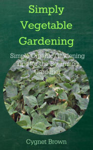 Title: Simply Vegetable Gardening Simple Organic Gardening Tips for the Beginning Gardener, Author: Cygnet Brown