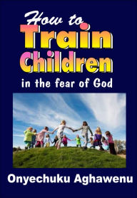 Title: How To Train Children In The Fear Of God, Author: Onyechuku Aghawenu Ph.D