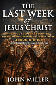 Title: The Last Week of Jesus Christ: The Full Gospel Account of The Death, Resurrection & Ascension of Jesus Christ (Illustrated Edition With Full Color Artwork), Author: John Miller