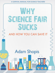 Title: Why Science Fair Sucks and How You Can Save It: A Survival Manual for Science Teachers, Author: Adam Shopis