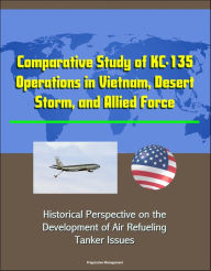 Title: Comparative Study of KC-135 Operations in Vietnam, Desert Storm, and Allied Force: Historical Perspective on the Development of Air Refueling, Tanker Issues, Author: Progressive Management