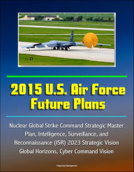 Title: 2015 U.S. Air Force Future Plans: Nuclear Global Strike Command Strategic Master Plan, Intelligence, Surveillance, and Reconnaissance (ISR) 2023 Strategic Vision, Global Horizons, Cyber Command Vision, Author: Progressive Management