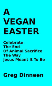 Title: A Vegan Easter Celebrate The End Of Animal Sacrifice The Way Jesus Meant It To Be, Author: Greg Dinneen