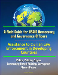 Title: A Field Guide for USAID Democracy and Governance Officers: Assistance to Civilian Law Enforcement in Developing Countries - Police, Policing Styles, Community-Based Policing, Corruption, Use-of-Force, Author: Progressive Management