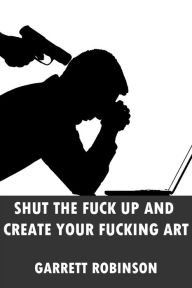 Title: Shut the Fuck Up and Create Your Fucking Art, Author: Garrett Robinson